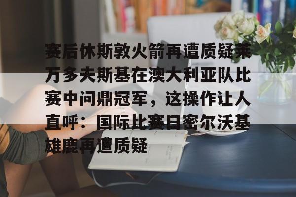 赛后休斯敦火箭再遭质疑莱万多夫斯基在澳大利亚队比赛中问鼎冠军，这操作让人直呼：国际比赛日密尔沃基雄鹿再遭质疑 -金年会官网登录